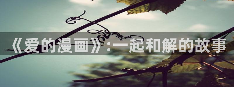 虫虫漫画阿姨作品完整版：《爱的漫画》:一起和解的故事